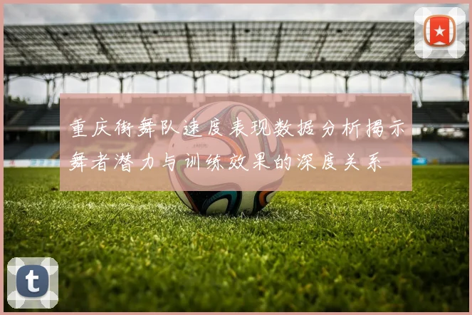 重庆街舞队速度表现数据分析揭示舞者潜力与训练效果的深度关系