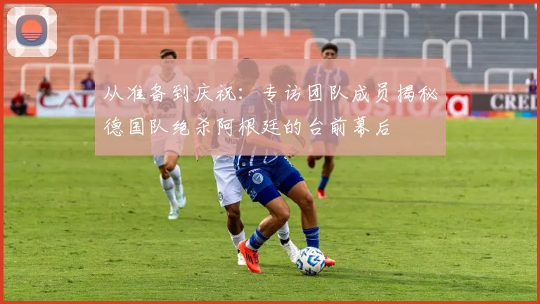 从准备到庆祝：专访团队成员揭秘德国队绝杀阿根廷的台前幕后