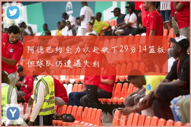阿德巴约全力以赴砍下29分14篮板但球队仍遭遇失利