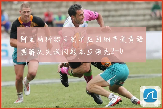 阿里纳斯称马刺不应因细节受责强调解决失误问题本应领先2-0