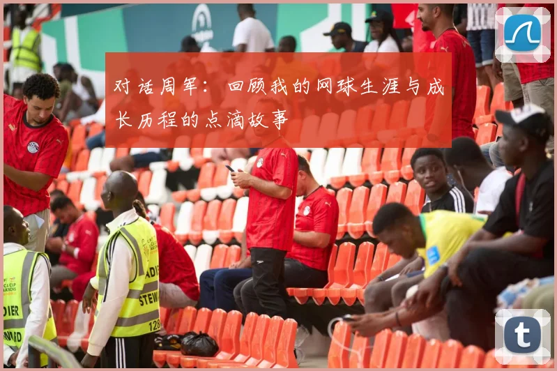 对话周军：回顾我的网球生涯与成长历程的点滴故事
