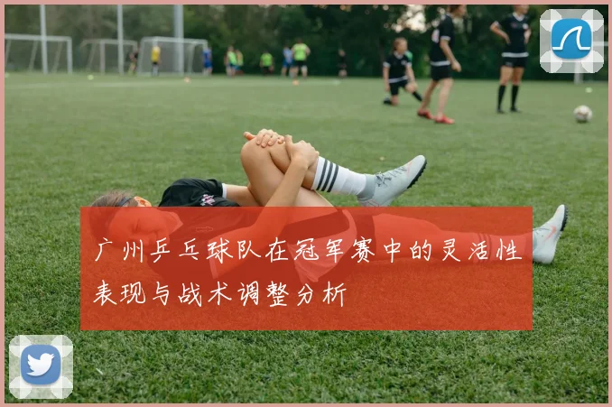 广州乒乓球队在冠军赛中的灵活性表现与战术调整分析