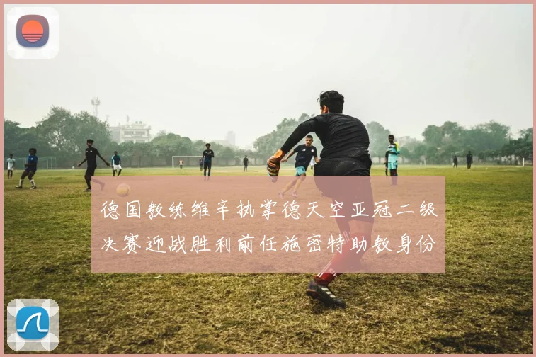 德国教练维辛执掌德天空亚冠二级决赛迎战胜利前任施密特助教身份引关注