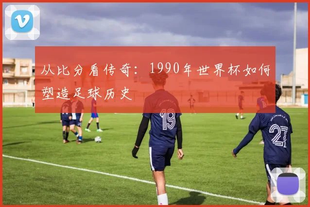 从比分看传奇：1990年世界杯如何塑造足球历史