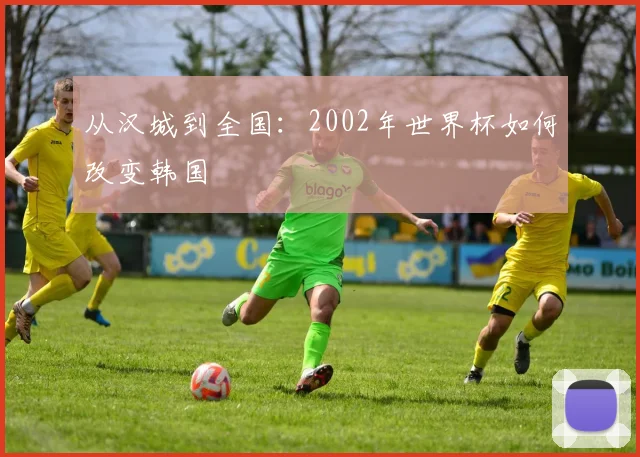 从汉城到全国：2002年世界杯如何改变韩国