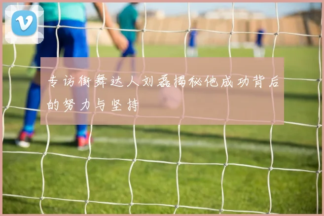 专访街舞达人刘磊揭秘他成功背后的努力与坚持