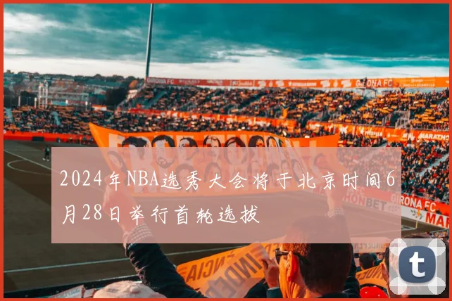 2024年NBA选秀大会将于北京时间6月28日举行首轮选拔