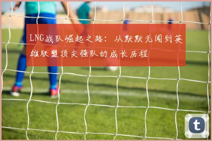 LNG战队崛起之路：从默默无闻到英雄联盟顶尖强队的成长历程